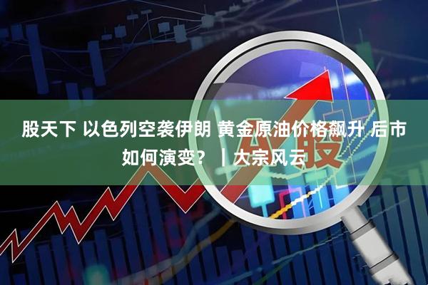 股天下 以色列空袭伊朗 黄金原油价格飙升 后市如何演变？｜大宗风云
