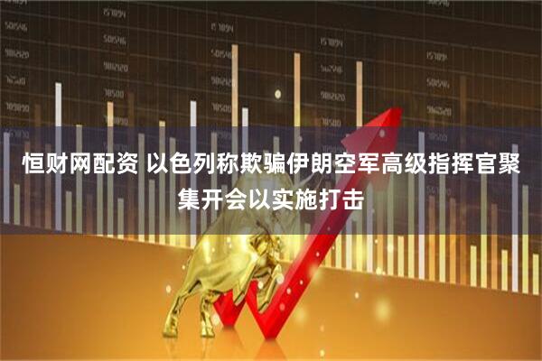 恒财网配资 以色列称欺骗伊朗空军高级指挥官聚集开会以实施打击