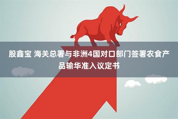 股鑫宝 海关总署与非洲4国对口部门签署农食产品输华准入议定书
