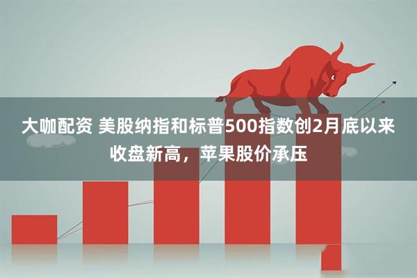 大咖配资 美股纳指和标普500指数创2月底以来收盘新高，苹果股价承压