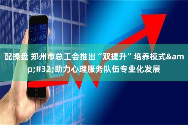 配操盘 郑州市总工会推出“双提升”培养模式&#32;助力心理服务队伍专业化发展