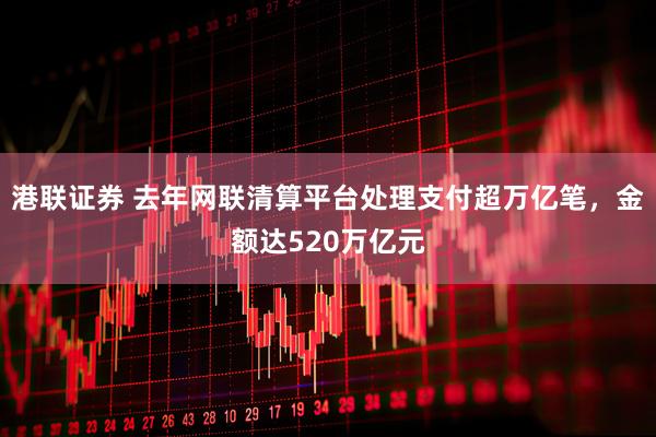 港联证券 去年网联清算平台处理支付超万亿笔，金额达520万亿元