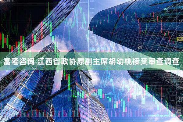 富隆咨询 江西省政协原副主席胡幼桃接受审查调查