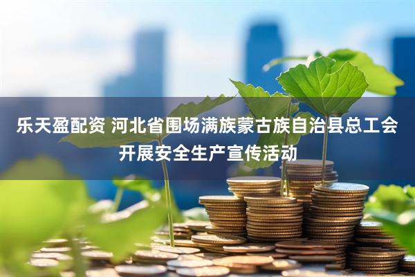 乐天盈配资 河北省围场满族蒙古族自治县总工会开展安全生产宣传活动