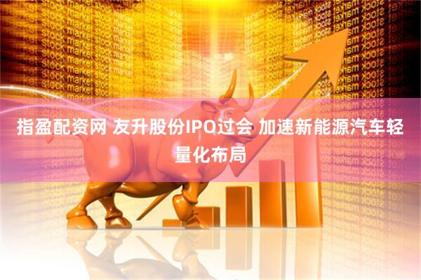 指盈配资网 友升股份IPO过会 加速新能源汽车轻量化布局