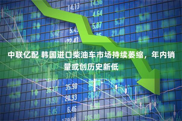 中联亿配 韩国进口柴油车市场持续萎缩，年内销量或创历史新低