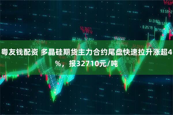 粤友钱配资 多晶硅期货主力合约尾盘快速拉升涨超4%，报32710元/吨