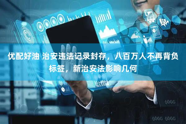 优配好油 治安违法记录封存，八百万人不再背负标签，新治安法影响几何
