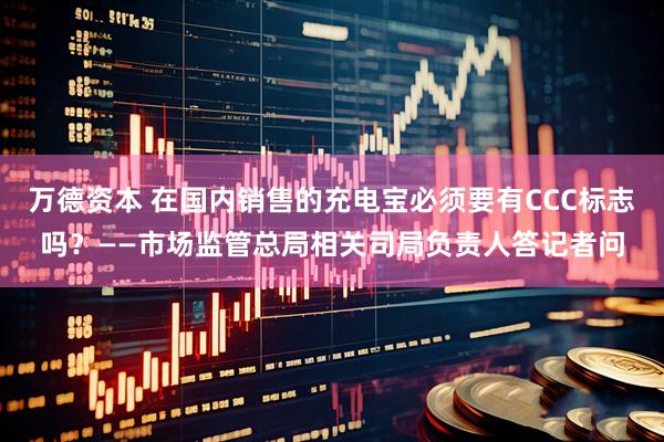 万德资本 在国内销售的充电宝必须要有CCC标志吗？——市场监管总局相关司局负责人答记者问
