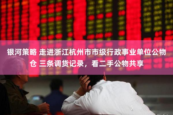 银河策略 走进浙江杭州市市级行政事业单位公物仓 三条调货记录，看二手公物共享