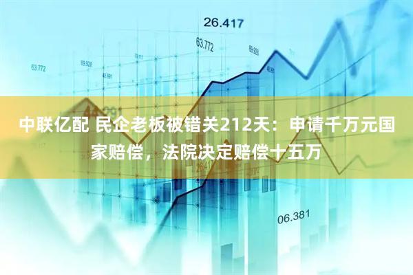 中联亿配 民企老板被错关212天：申请千万元国家赔偿，法院决定赔偿十五万