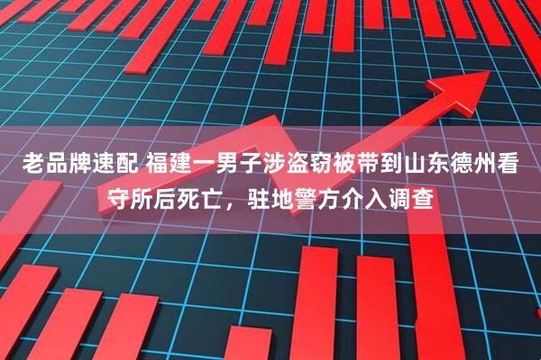 老品牌速配 福建一男子涉盗窃被带到山东德州看守所后死亡，驻地警方介入调查