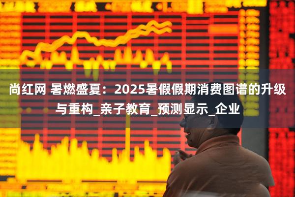 尚红网 暑燃盛夏：2025暑假假期消费图谱的升级与重构_亲子教育_预测显示_企业