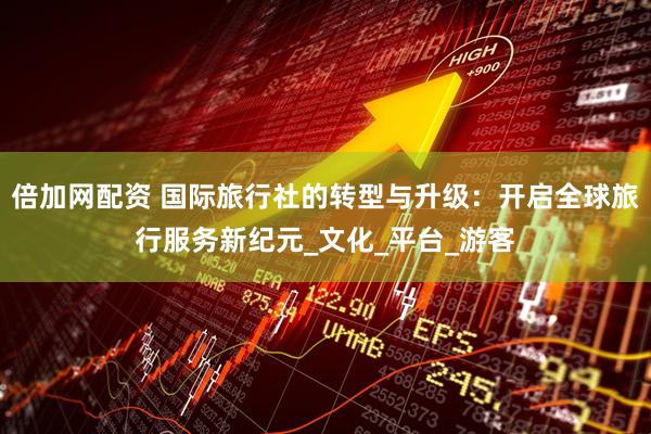 倍加网配资 国际旅行社的转型与升级：开启全球旅行服务新纪元_文化_平台_游客