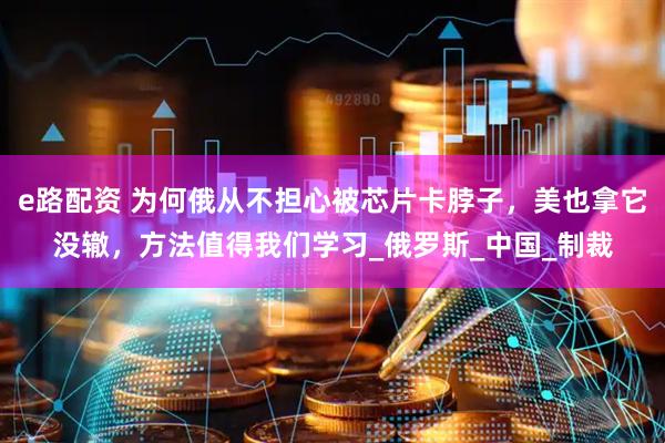 e路配资 为何俄从不担心被芯片卡脖子，美也拿它没辙，方法值得我们学习_俄罗斯_中国_制裁