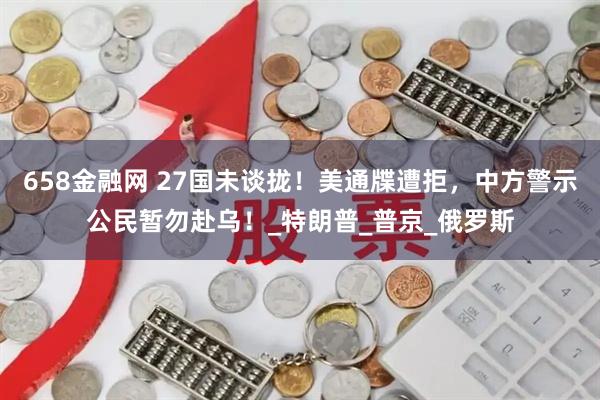 658金融网 27国未谈拢！美通牒遭拒，中方警示公民暂勿赴乌！_特朗普_普京_俄罗斯