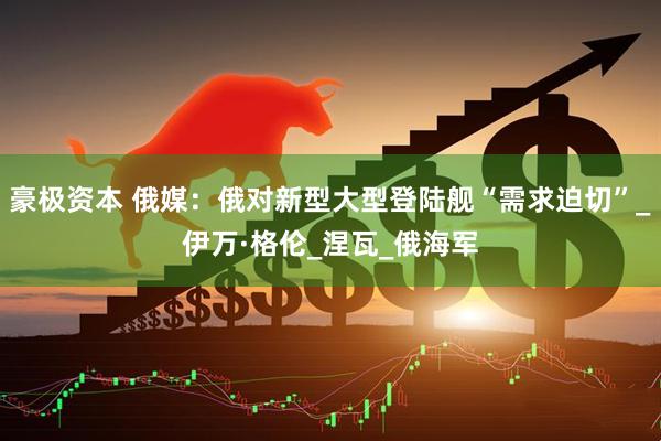 豪极资本 俄媒：俄对新型大型登陆舰“需求迫切”_伊万·格伦_涅瓦_俄海军