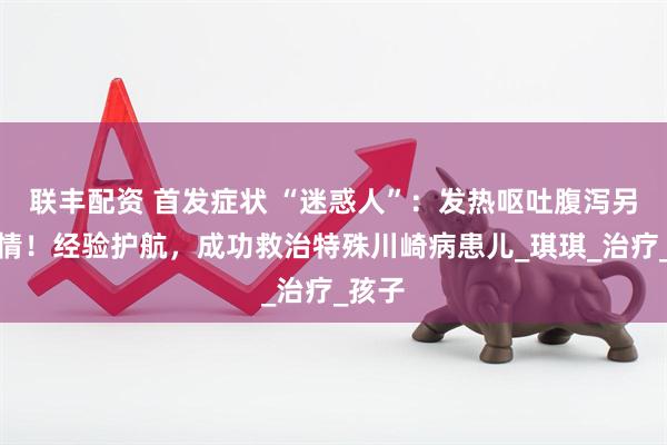 联丰配资 首发症状 “迷惑人”：发热呕吐腹泻另有隐情！经验护航，成功救治特殊川崎病患儿_琪琪_治疗_孩子