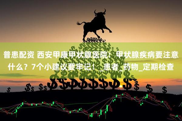 普患配资 西安甲康甲状腺医院：甲状腺疾病要注意什么？7个小建议要牢记！_患者_药物_定期检查