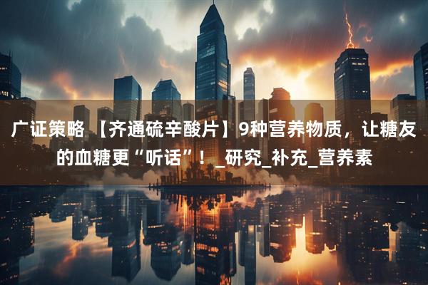 广证策略 【齐通硫辛酸片】9种营养物质，让糖友的血糖更“听话”！_研究_补充_营养素