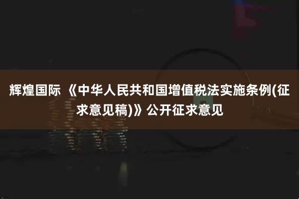 辉煌国际 《中华人民共和国增值税法实施条例(征求意见稿)》公开征求意见