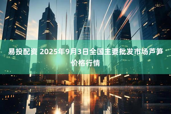 易投配资 2025年9月3日全国主要批发市场芦笋价格行情