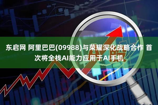 东启网 阿里巴巴(09988)与荣耀深化战略合作 首次将全栈AI能力应用于AI手机