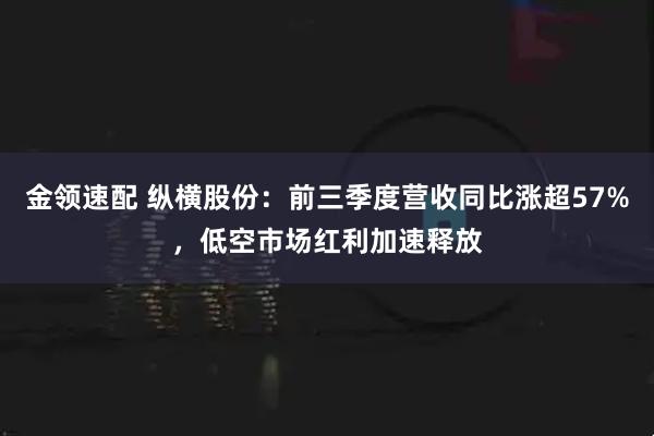 金领速配 纵横股份:前三季度营收同比涨超57%,低空市场红利加速释放