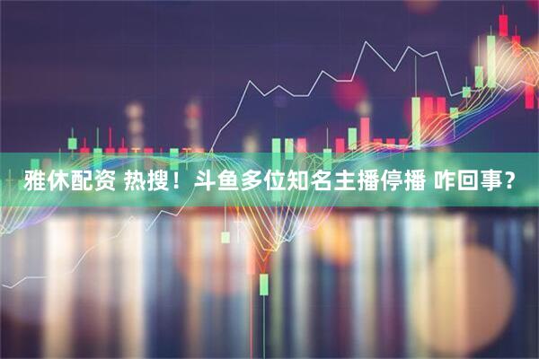 雅休配资 热搜！斗鱼多位知名主播停播 咋回事？