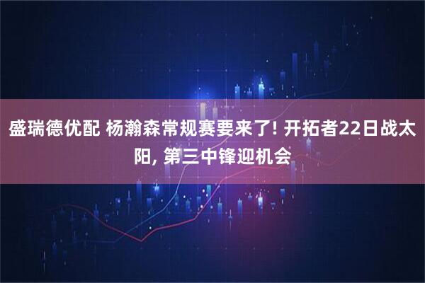 盛瑞德优配 杨瀚森常规赛要来了! 开拓者22日战太阳, 第三中锋迎机会