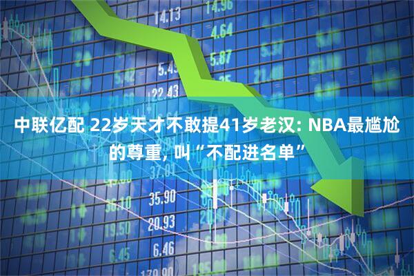 中联亿配 22岁天才不敢提41岁老汉: NBA最尴尬的尊重, 叫“不配进名单”